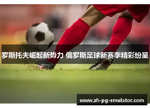 罗斯托夫崛起新势力 俄罗斯足球新赛季精彩纷呈