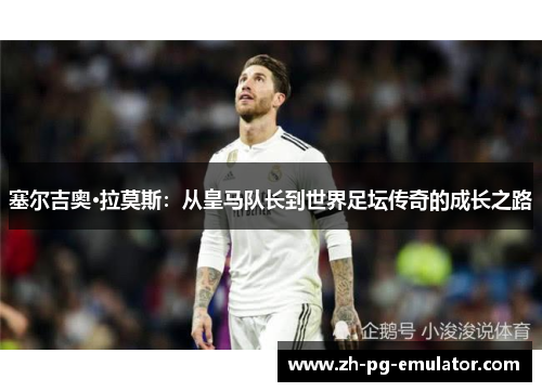 塞尔吉奥·拉莫斯：从皇马队长到世界足坛传奇的成长之路