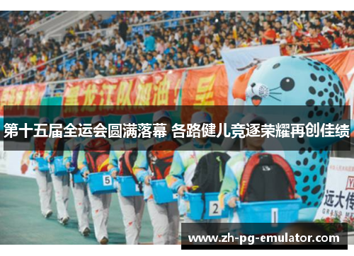 第十五届全运会圆满落幕 各路健儿竞逐荣耀再创佳绩