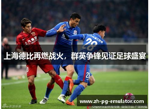 上海德比再燃战火，群英争锋见证足球盛宴