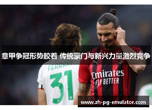 意甲争冠形势胶着 传统豪门与新兴力量激烈竞争