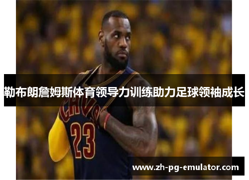 勒布朗詹姆斯体育领导力训练助力足球领袖成长
