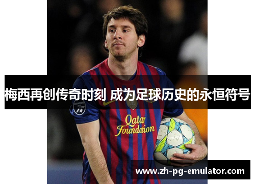梅西再创传奇时刻 成为足球历史的永恒符号