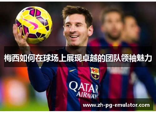 梅西如何在球场上展现卓越的团队领袖魅力
