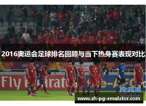 2016奥运会足球排名回顾与当下热身赛表现对比